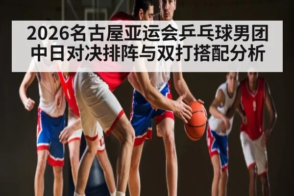 2026名古屋亚运会乒乓球男团中日对决排阵与双打搭配分析